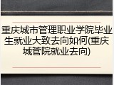 重庆城市管理职业学院毕业生就业大致去向如何(重庆城管院就业去向)