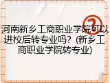 河南新乡工商职业学院可以进校后转专业吗？(新乡工商职业学院转专业)