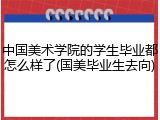 中国美术学院的学生毕业都怎么样了(国美毕业生去向)