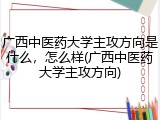 广西中医药大学主攻方向是什么，怎么样(广西中医药大学主攻方向)