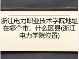 浙江电力职业技术学院地址在哪个市，什么区县(浙江电力学院位置)