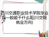 四川交通职业技术学院毕业后一般能干什么呢(川交院就业方向)