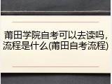 莆田学院自考可以去读吗，流程是什么(莆田自考流程)