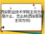 西安职业技术学院主攻方向是什么，怎么样(西安职院主攻方向)
