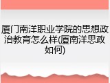 厦门南洋职业学院的思想政治教育怎么样(厦南洋思政如何)