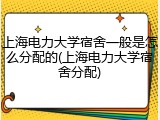 上海电力大学宿舍一般是怎么分配的(上海电力大学宿舍分配)