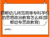 邯郸幼儿师范高等专科学校的思想政治教育怎么样(邯郸幼专思政教育)