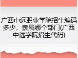 广西中远职业学院招生编码多少，隶属哪个部门(广西中远学院招生代码)