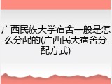 广西民族大学宿舍一般是怎么分配的(广西民大宿舍分配方式)