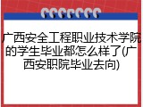 广西安全工程职业技术学院的学生毕业都怎么样了(广西安职院毕业去向)