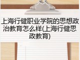 上海行健职业学院的思想政治教育怎么样(上海行健思政教育)
