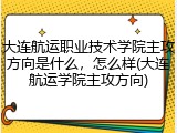 大连航运职业技术学院主攻方向是什么，怎么样(大连航运学院主攻方向)