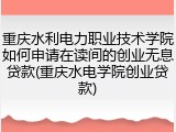 重庆水利电力职业技术学院如何申请在读间的创业无息贷款(重庆水电学院创业贷款)