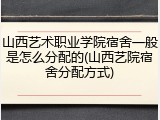 山西艺术职业学院宿舍一般是怎么分配的(山西艺院宿舍分配方式)