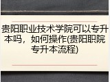 贵阳职业技术学院可以专升本吗，如何操作(贵阳职院专升本流程)