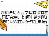 呼和浩特职业学院有没有在职研究生，如何申请(呼和浩特职院在职研究生申请)
