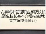 安徽城市管理职业学院校长是谁,校长基本介绍(安徽城管学院校长简介)