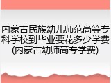 内蒙古民族幼儿师范高等专科学校到毕业要花多少学费(内蒙古幼师高专学费)