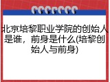 北京培黎职业学院的创始人是谁，前身是什么(培黎创始人与前身)