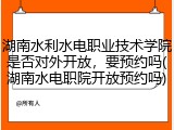 湖南水利水电职业技术学院是否对外开放，要预约吗(湖南水电职院开放预约吗)