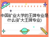 中国矿业大学的王牌专业是什么(矿大王牌专业)
