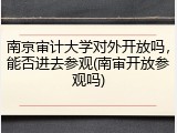 南京审计大学对外开放吗，能否进去参观(南审开放参观吗)