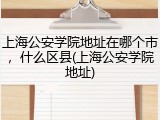 上海公安学院地址在哪个市，什么区县(上海公安学院地址)