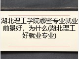 湖北理工学院哪些专业就业前景好，为什么(湖北理工好就业专业)
