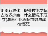 湖南石油化工职业技术学院占地多少亩，什么情况下成立(湖南石化职院亩数与建校情况)