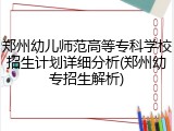 郑州幼儿师范高等专科学校招生计划详细分析(郑州幼专招生解析)