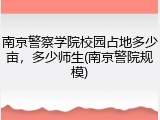 南京警察学院校园占地多少亩，多少师生(南京警院规模)