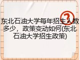 东北石油大学每年招生人数多少，政策变动如何(东北石油大学招生政策)