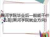 黑河学院毕业后一般能干什么呢(黑河学院就业方向)