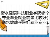 衡水健康科技职业学院哪个专业毕业就业前景比较好(衡水健康学院好就业专业)