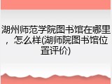 湖州师范学院图书馆在哪里，怎么样(湖师院图书馆位置评价)