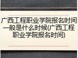 广西工程职业学院报名时间一般是什么时候(广西工程职业学院报名时间)
