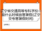辽宁省交通高等专科学校一般什么时候放寒暑假(辽宁交专寒暑假时间)