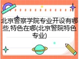 北京警察学院专业开设有哪些,特色在哪(北京警院特色专业)