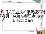 铁门关职业技术学院能不能考研，成绩在哪里查询(考研成绩查询)