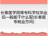 长春医学高等专科学校毕业后一般能干什么呢(长春医专就业方向)