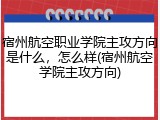 宿州航空职业学院主攻方向是什么，怎么样(宿州航空学院主攻方向)