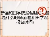 新疆和田学院报名时间一般是什么时候(新疆和田学院报名时间)