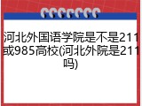 河北外国语学院是不是211或985高校(河北外院是211吗)