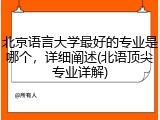 北京语言大学最好的专业是哪个，详细阐述(北语顶尖专业详解)