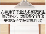 安徽扬子职业技术学院招生编码多少，隶属哪个部门(安徽扬子学院隶属何部)
