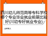 四川幼儿师范高等专科学校哪个专业毕业就业前景比较好(川幼专好就业专业)