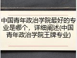 中国青年政治学院最好的专业是哪个，详细阐述(中国青年政治学院王牌专业)