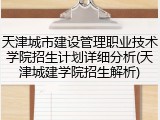 天津城市建设管理职业技术学院招生计划详细分析(天津城建学院招生解析)