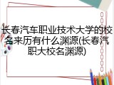 长春汽车职业技术大学的校名来历有什么渊源(长春汽职大校名渊源)