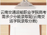 云南交通运输职业学院高考需多少分能录取呢(云南交运学院录取分数)